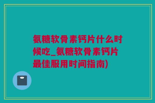 氨糖软骨素钙片什么时候吃_氨糖软骨素钙片最佳服用时间指南)