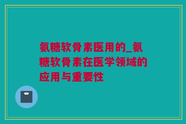 氨糖软骨素医用的_氨糖软骨素在医学领域的应用与重要性