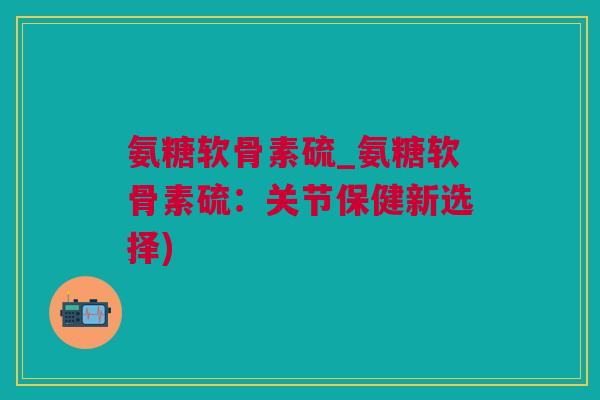 氨糖软骨素硫_氨糖软骨素硫：关节保健新选择)