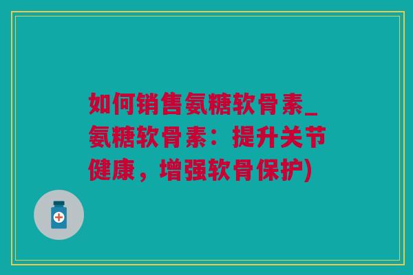 如何销售氨糖软骨素_氨糖软骨素:提升关节健康,增强软骨保护) 如何销售氨糖软骨素_氨糖软骨素:提升关节健康,增强软骨保护)