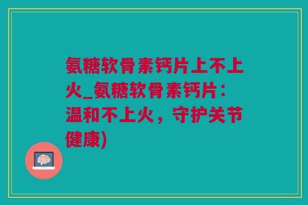 氨糖软骨素钙片上不上火_氨糖软骨素钙片：温和不上火，守护关节健康)