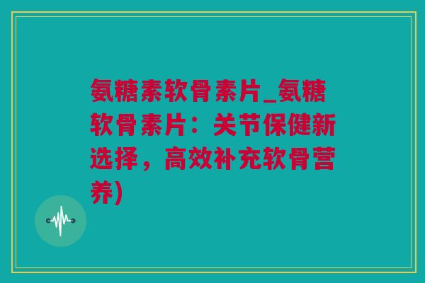 氨糖素软骨素片_氨糖软骨素片：关节保健新选择，高效补充软骨营养)