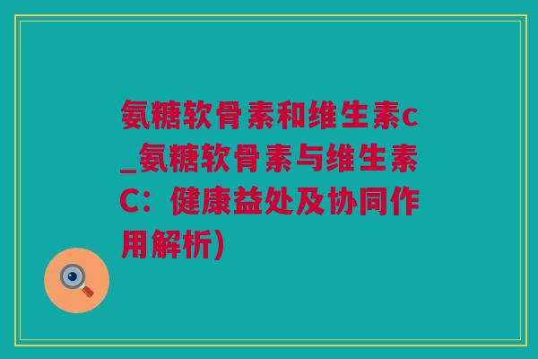 氨糖软骨素和维生素c_氨糖软骨素与维生素C：健康益处及协同作用解析)