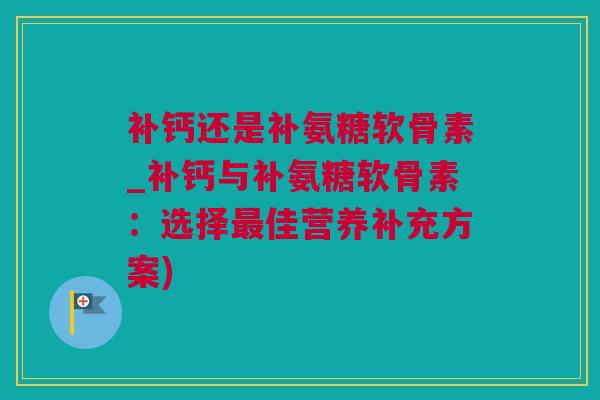 补钙还是补氨糖软骨素_补钙与补氨糖软骨素：选择最佳营养补充方案)