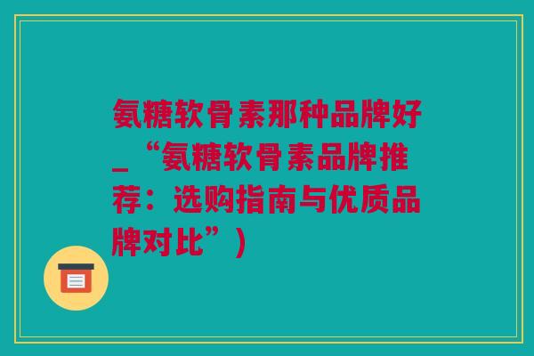 氨糖软骨素那种品牌好_“氨糖软骨素品牌推荐：选购指南与优质品牌对比”)