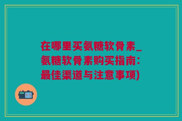 在哪里买氨糖软骨素_氨糖软骨素购买指南：最佳渠道与注意事项)