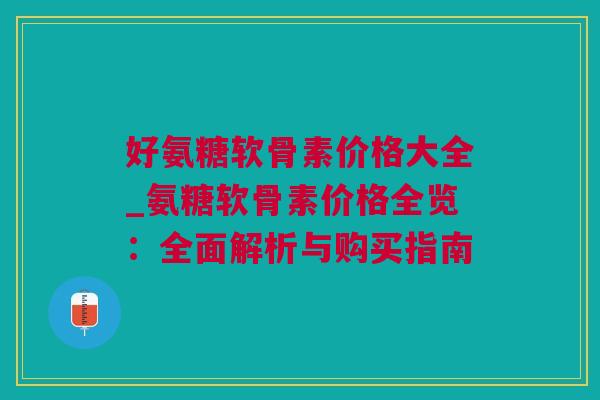 好氨糖软骨素价格大全_氨糖软骨素价格全览：全面解析与购买指南