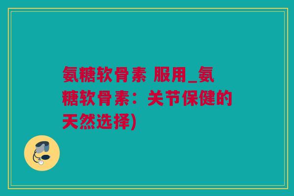 氨糖软骨素 服用_氨糖软骨素：关节保健的天然选择)