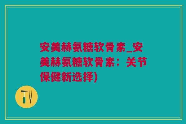 安美赫氨糖软骨素_安美赫氨糖软骨素：关节保健新选择)