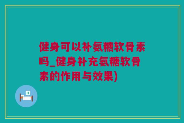 健身可以补氨糖软骨素吗_健身补充氨糖软骨素的作用与效果)