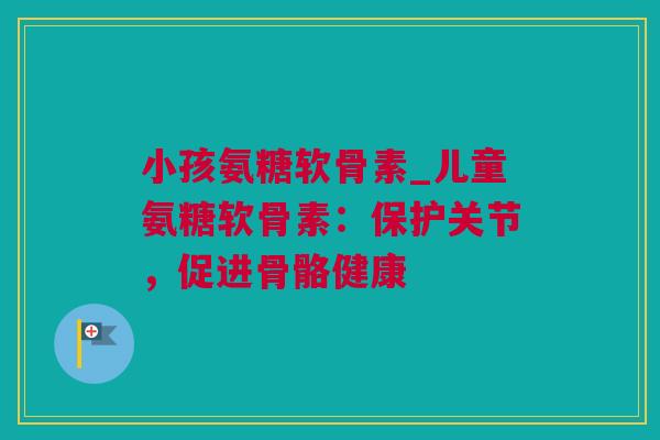 小孩氨糖软骨素_儿童氨糖软骨素：保护关节，促进骨骼健康