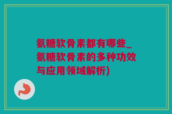 氨糖软骨素都有哪些_氨糖软骨素的多种功效与应用领域解析)