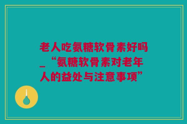 老人吃氨糖软骨素好吗_“氨糖软骨素对老年人的益处与注意事项”