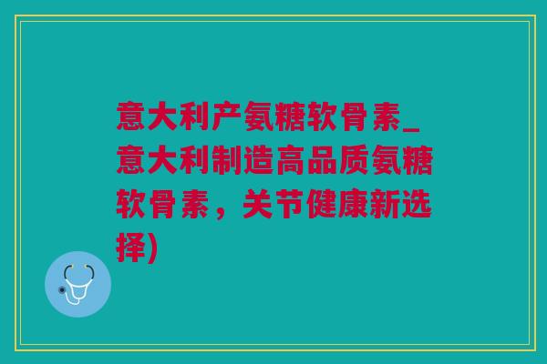意大利产氨糖软骨素_意大利制造高品质氨糖软骨素，关节健康新选择)