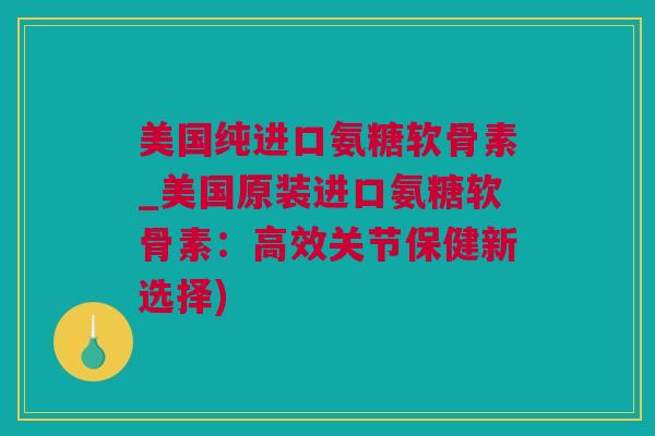 美国纯进口氨糖软骨素_美国原装进口氨糖软骨素：高效关节保健新选择)