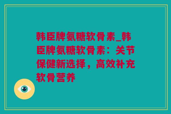 韩臣牌氨糖软骨素_韩臣牌氨糖软骨素：关节保健新选择，高效补充软骨营养