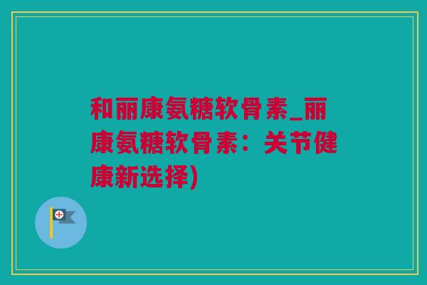 和丽康氨糖软骨素_丽康氨糖软骨素：关节健康新选择)