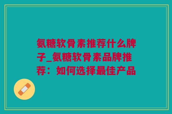 氨糖软骨素推荐什么牌子_氨糖软骨素品牌推荐：如何选择最佳产品