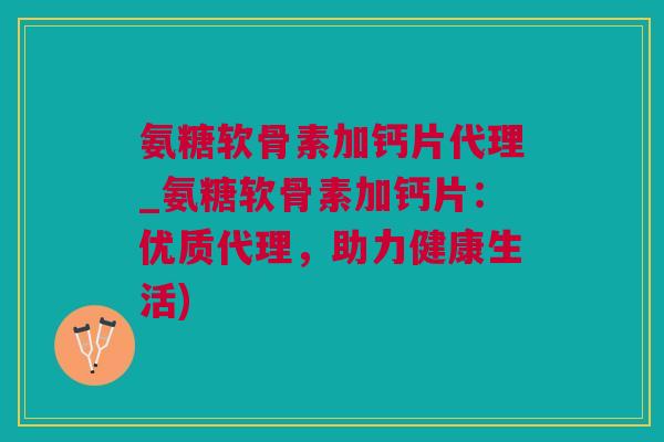 氨糖软骨素加钙片代理_氨糖软骨素加钙片：优质代理，助力健康生活)