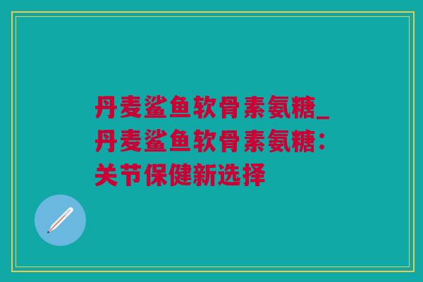 丹麦鲨鱼软骨素氨糖_丹麦鲨鱼软骨素氨糖：关节保健新选择