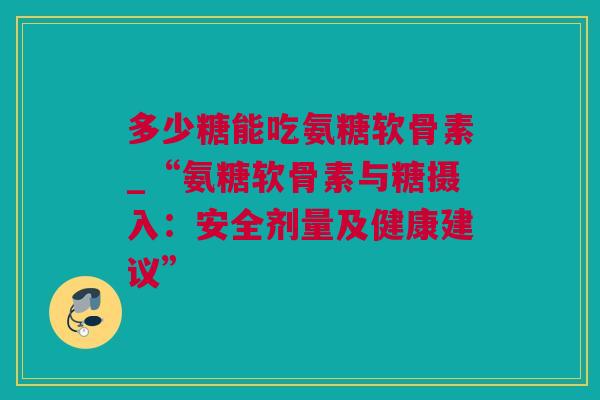 多少糖能吃氨糖软骨素_“氨糖软骨素与糖摄入：安全剂量及健康建议”