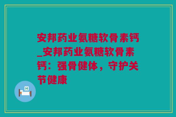 安邦药业氨糖软骨素钙_安邦药业氨糖软骨素钙：强骨健体，守护关节健康