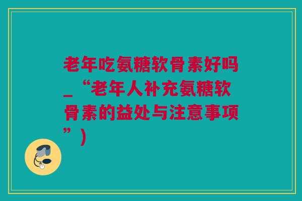 老年吃氨糖软骨素好吗_“老年人补充氨糖软骨素的益处与注意事项”)