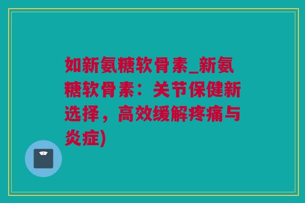 如新氨糖软骨素_新氨糖软骨素：关节保健新选择，高效缓解疼痛与炎症)