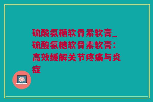 硫酸氨糖软骨素软膏_硫酸氨糖软骨素软膏：高效缓解关节疼痛与炎症