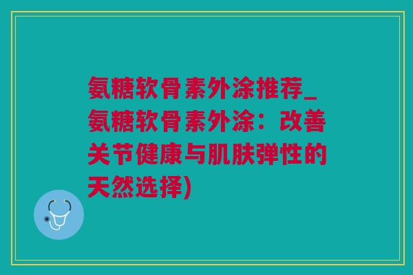 氨糖软骨素外涂推荐_氨糖软骨素外涂：改善关节健康与肌肤弹性的天然选择)