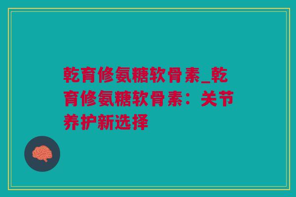 乾育修氨糖软骨素_乾育修氨糖软骨素：关节养护新选择