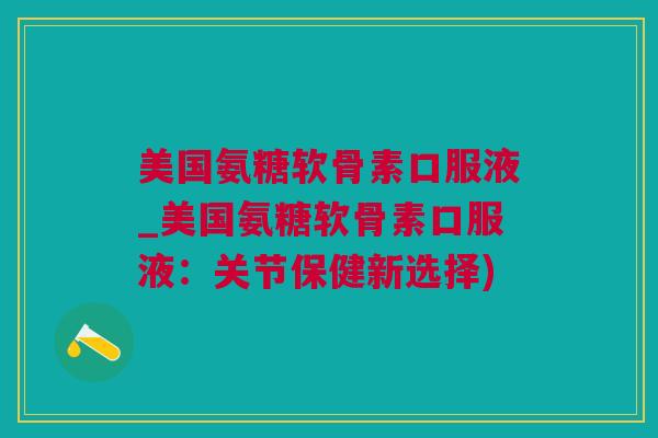 美国氨糖软骨素口服液_美国氨糖软骨素口服液：关节保健新选择)