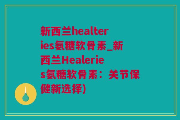 新西兰healteries氨糖软骨素_新西兰Healeries氨糖软骨素：关节保健新选择)