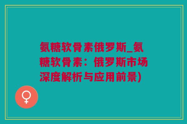 氨糖软骨素俄罗斯_氨糖软骨素：俄罗斯市场深度解析与应用前景)