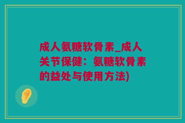 成人氨糖软骨素_成人关节保健：氨糖软骨素的益处与使用方法)