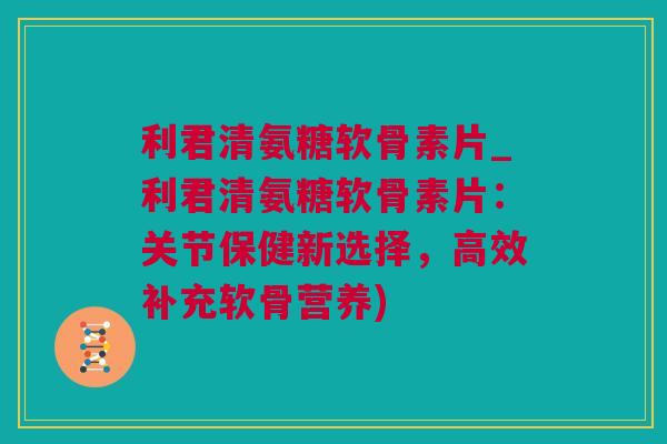 利君清氨糖软骨素片_利君清氨糖软骨素片：关节保健新选择，高效补充软骨营养)
