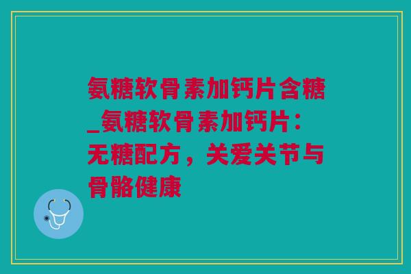 氨糖软骨素加钙片含糖_氨糖软骨素加钙片：无糖配方，关爱关节与骨骼健康