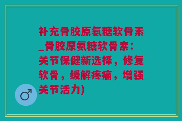 补充骨胶原氨糖软骨素_骨胶原氨糖软骨素:关节保健新选择,修复软骨,缓解疼痛,增强关节活力) 补充骨胶原氨糖软骨素_骨胶原氨糖软骨素:关节保健新选择,修复软骨,缓解疼痛,增强关节活力)