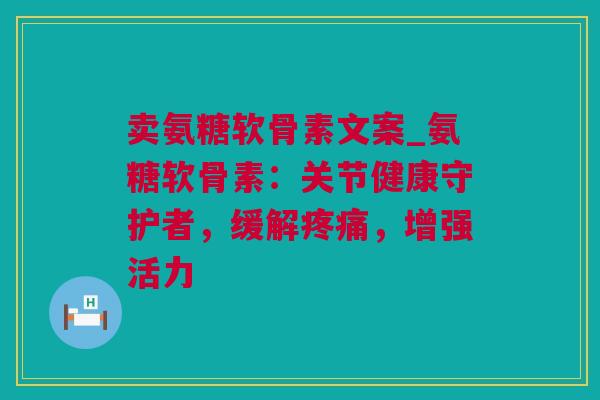 卖氨糖软骨素文案_氨糖软骨素：关节健康守护者，缓解疼痛，增强活力