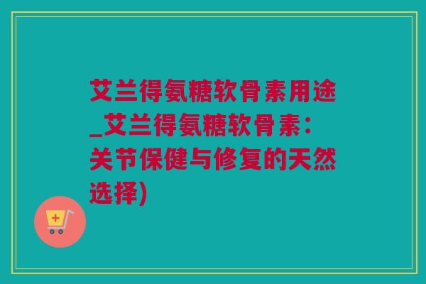 艾兰得氨糖软骨素用途_艾兰得氨糖软骨素：关节保健与修复的天然选择)