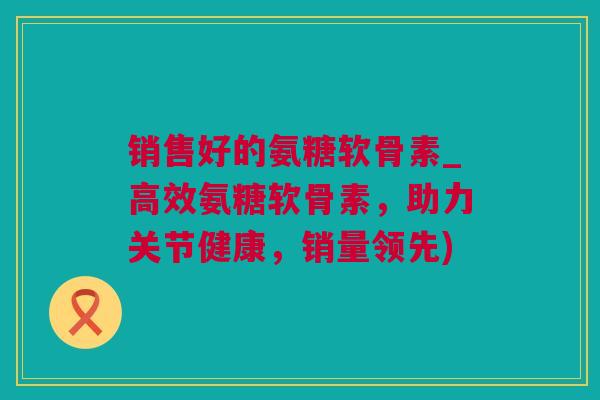 销售好的氨糖软骨素_高效氨糖软骨素，助力关节健康，销量领先)