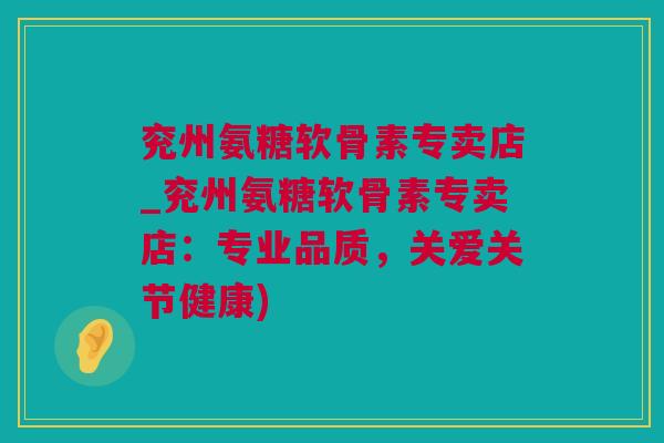 兖州氨糖软骨素专卖店_兖州氨糖软骨素专卖店：专业品质，关爱关节健康)