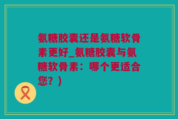 氨糖胶囊还是氨糖软骨素更好_氨糖胶囊与氨糖软骨素：哪个更适合您？)