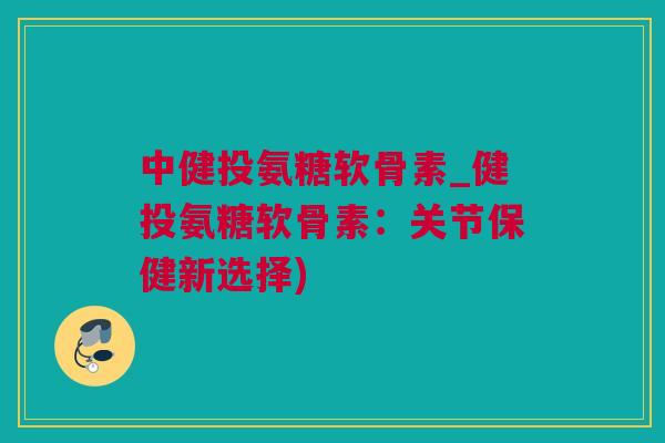 中健投氨糖软骨素_健投氨糖软骨素：关节保健新选择)