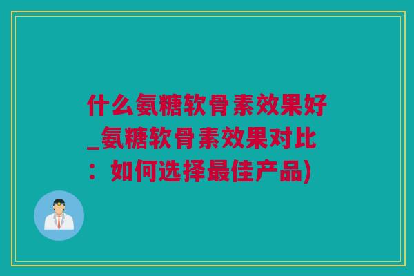 什么氨糖软骨素效果好_氨糖软骨素效果对比：如何选择最佳产品)