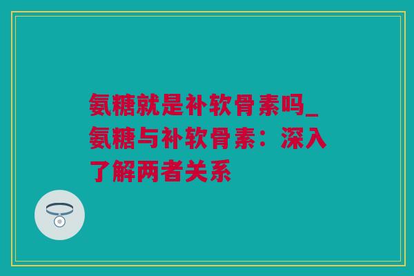 氨糖就是补软骨素吗_氨糖与补软骨素：深入了解两者关系