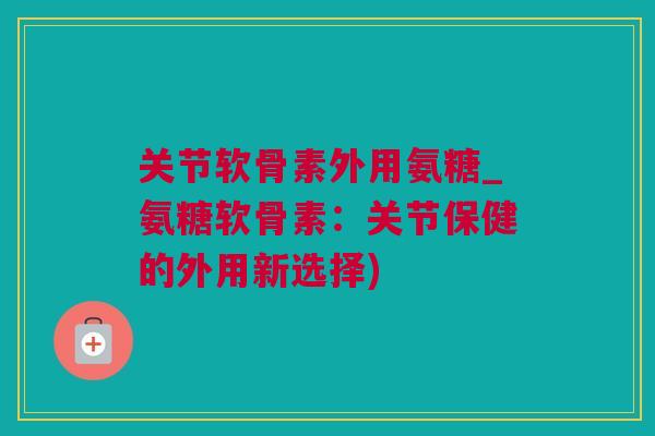 关节软骨素外用氨糖_氨糖软骨素：关节保健的外用新选择)