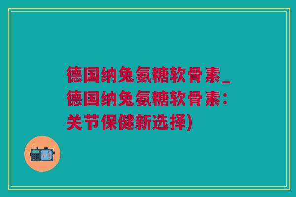 德国纳兔氨糖软骨素_德国纳兔氨糖软骨素：关节保健新选择)