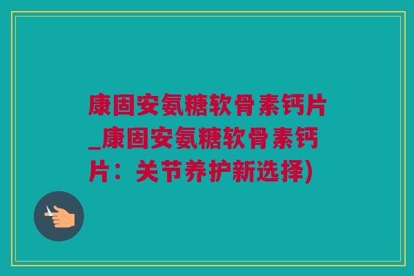 康固安氨糖软骨素钙片_康固安氨糖软骨素钙片：关节养护新选择)