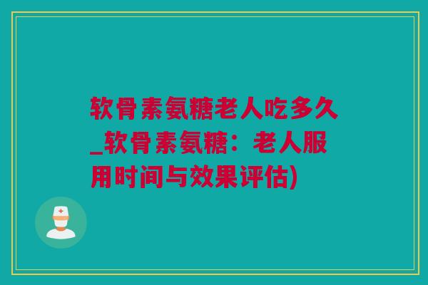 软骨素氨糖老人吃多久_软骨素氨糖：老人服用时间与效果评估)